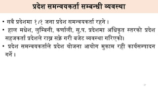 प्रदेश समन्वयकर्ता सम्बन्धी व्यवस्था
• सबै प्रदेशमा १।१ जना प्रदेश समन्वयकर्ता रहने ।
• हाल मधेश, लुम्बिनी, कर्णाली, सु.प. प्रदेशमा अधिकृत स्तरको प्रदेश
सहजकर्ता प्रदेशले राख्न सक्ने गरी बजेट व्यवस्था गरिएको।
• प्रदेश समन्वयकर्ताले प्रदेश योजना आयोग मुकाम रही कार्यसम्पादन
गर्ने ।
27
 