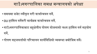 गाउँ।नगरपालिका समक्ष मन्त्रालयको अपेक्षा
• समयमा बजेट स्वीकृत गरी कार्यान्वयन गर्ने,
• DLI हासिल गर्नेगरी कार्यक्रम कार्यान्वयन गर्ने,
• गाउँ।नगरपालिकाबाट बहुक्षेत्रीय पोषण योजनाको लक्ष्य हासिल गर्न सहयोग
गर्ने,
• पोषण सहजकर्ताको परिचालन कार्यविधिको व्यवस्था बमोजिम गर्ने।
33
 