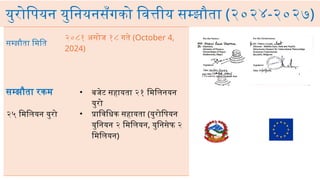 युरोपियन युनियनसँगको वित्तीय सम्झौता (२०२४-२०२७)
सम्झौता मिति
२०८१ असोज १८ गते (October 4,
2024)
सम्झौता रकम
२५ मिलियन युरो
• बजेट सहायता २१ मिलिनयन
युरो
• प्राविधिक सहायता (युरोपियन
युनियन २ मिलियन, युनिसेफ २
मिलियन)
 