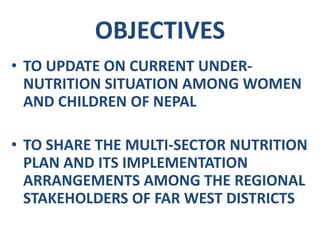 OBJECTIVES
• TO UPDATE ON CURRENT UNDER-
NUTRITION SITUATION AMONG WOMEN
AND CHILDREN OF NEPAL
• TO SHARE THE MULTI-SECTOR NUTRITION
PLAN AND ITS IMPLEMENTATION
ARRANGEMENTS AMONG THE REGIONAL
STAKEHOLDERS OF FAR WEST DISTRICTS
 