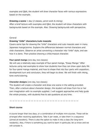 examples and Q&A, the student will draw character faces with various expressions
based on the example.
Drawing a scene 1 day (2 classes, pencil work & inking)
After a brief lecture with examples and Q&A, the student will draw characters with
backgrounds based on the example. Also: Drawing backgrounds with perspective.

General
Drawing chibi characters/cute mascots
Covers some tips for drawing the chibi characters and cute mascots seen in many
Japanese manga/anime. Explains the differences between normal characters and
chibi characters. Observe an artist converting a character into chibi style, and see
how it is done. Then practice drawing a chibi/mascot character.
Four-panel manga (one day, two classes)

We will use a relatively easy example of four-panel manga, Essay Manga. After
lectures using real examples to show how students how they can draw upon daily life
for four-panel manga material, and how to shape that into four parts with exposition,
development turn and conclusion, they will begin to draw. We will finish with inking,
tone work/coloring.
Character designs (one day, two classes)

The student will create a character and draw one scene in the setting provided.
Then, after a lecture about character design, the student will draw from his or her
own imagination with no example supplied. I will suggest approaches and help guide
the whole process, with students free to ask questions at any time.


Short course
A course longer than two days, or a combination of multiple mini-courses. These will be
arranged after receiving applications. Take X per week, or take them in a sequence
(aimed at travelers). There is also the option to make it into a class (for long-term
residents). Also, if there is something you want to learn in particular, let us know and we
will consider it.

 
