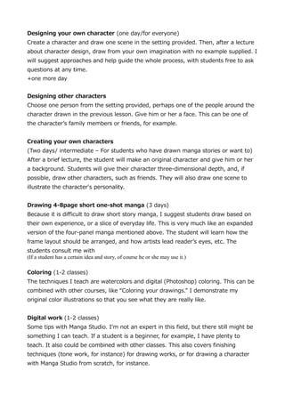 Designing your own character (one day/for everyone)
Create a character and draw one scene in the setting provided. Then, after a lecture
about character design, draw from your own imagination with no example supplied. I
will suggest approaches and help guide the whole process, with students free to ask
questions at any time.
+one more day

Designing other characters
Choose one person from the setting provided, perhaps one of the people around the
character drawn in the previous lesson. Give him or her a face. This can be one of
the characters family members or friends, for example.
Creating your own characters
(Two days/ intermediate C For students who have drawn manga stories or want to)
After a brief lecture, the student will make an original character and give him or her
a background. Students will give their character three-dimensional depth, and, if
possible, draw other characters, such as friends. They will also draw one scene to
illustrate the character's personality.
Drawing 4-8page short one-shot manga (3 days)
Because it is difficult to draw short story manga, I suggest students draw based on
their own experience, or a slice of everyday life. This is very much like an expanded
version of the four-panel manga mentioned above. The student will learn how the
frame layout should be arranged, and how artists lead readers eyes, etc. The
students consult me with
(If a student has a certain idea and story, of course he or she may use it.)
Coloring (1-2 classes)
The techniques I teach are watercolors and digital (Photoshop) coloring. This can be
combined with other courses, like Coloring your drawings. I demonstrate my
original color illustrations so that you see what they are really like.
Digital work (1-2 classes)
Some tips with Manga Studio. I'm not an expert in this field, but there still might be
something I can teach. If a student is a beginner, for example, I have plenty to
teach. It also could be combined with other classes. This also covers finishing
techniques (tone work, for instance) for drawing works, or for drawing a character
with Manga Studio from scratch, for instance.

 