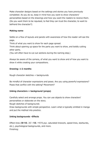 Make character designs based on the settings and stories you have previously
completed. As you do so, keep in mind how you want to show characters
personalities based on the drawings and how you want the readers to receive them.
(Do you want them to be repulsed, to feel they can trust the character, to want to
befriend the character?)
Making name
Settle on a flow of layouts and panels with awareness of how the reader will see the
page.
Think of what you want to show for each page spread.
Think about opening up space for the parts you want to show, and boldly cutting
other parts.
(You will often have to cut out sections during the naming step.)
Always be aware of the camera, of what you want to show and of how you want to
show it while creating your compositions.
Drawing: 1-2 months
Rough character sketches + backgrounds
Be mindful of character expressions and poses. Are you using powerful expressions?
Poses that conflict with the setting? Movement?
Inking characters + background (props)
Carefully select and arrange props. You can use objects to show characters
personalities or elaborate on the story.
Rough sketches of backgrounds
Draw backgrounds with simple perspective. Learn what is typically omitted in manga
and put the method into practice.
Inking backgrounds CEffects
Effect lines (оԩ`ɾ٥ե,eyc. saturated linework, speed lines, starbursts,
etc.), psychological backgrounds, and more.
Finishing:

 