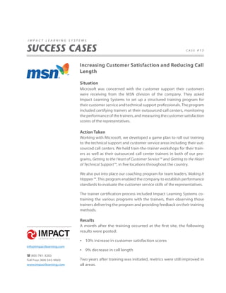impact learning systems


SUCCESS CASES                                                                            case #15




                          Increasing Customer Satisfaction and Reducing Call
                          Length

                          Situation
                          Microsoft was concerned with the customer support their customers
                          were receiving from the MSN division of the company. They asked
                          Impact Learning Systems to set up a structured training program for
                          their customer service and technical support professionals. The program
                          included certifying trainers at their outsourced call centers, monitoring
                          the performance of the trainers, and measuring the customer satisfaction
                          scores of the representatives.

                          Action Taken
                          Working with Microsoft, we developed a game plan to roll out training
                          to the technical support and customer service areas including their out-
                          sourced call centers. We held train-the-trainer workshops for their train-
                          ers as well as their outsourced call center trainers in both of our pro-
                          grams, Getting to the Heart of Customer Service™ and Getting to the Heart
                          of Technical Support™, in five locations throughout the country.

                          We also put into place our coaching program for team leaders, Making It
                          Happen™. This program enabled the company to establish performance
                          standards to evaluate the customer service skills of the representatives.

                          The trainer certification process included Impact Learning Systems co-
                          training the various programs with the trainers, then observing those
                          trainers delivering the program and providing feedback on their training
                          methods.

                          Results
                          A month after the training occurred at the first site, the following
                          results were posted:

                          • 10% increase in customer satisfaction scores
info@impactlearning.com
                          • 9% decrease in call length
 805-781-3283
Toll Free: 800-545-9003   Two years after training was initiated, metrics were still improved in
www.impactlearning.com    all areas.
 
