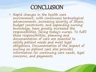 CONCLUSION
• Rapid changes in the health care
environment, with continuous technological
advancements, increasing severity of illness,
budget constraints, and expanding nursing
knowledge, have greatly increased the
responsibilities, facing today’s nurses. To fulfil
these responsibilities, planning and
documentation of care are essential to
satisfy patient needs and meet legal
obligations. Documentation of the impact of
nursing on patient care also provides
information for continuing care needs, legal
concerns, and payments.
 