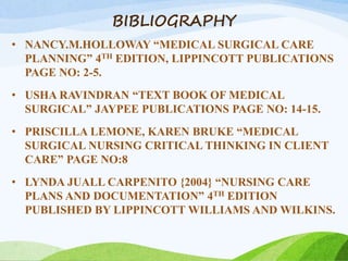 BIBLIOGRAPHY
• NANCY.M.HOLLOWAY “MEDICAL SURGICAL CARE
PLANNING” 4TH EDITION, LIPPINCOTT PUBLICATIONS
PAGE NO: 2-5.
• USHA RAVINDRAN “TEXT BOOK OF MEDICAL
SURGICAL” JAYPEE PUBLICATIONS PAGE NO: 14-15.
• PRISCILLA LEMONE, KAREN BRUKE “MEDICAL
SURGICAL NURSING CRITICAL THINKING IN CLIENT
CARE” PAGE NO:8
• LYNDA JUALL CARPENITO {2004} “NURSING CARE
PLANS AND DOCUMENTATION” 4TH EDITION
PUBLISHED BY LIPPINCOTT WILLIAMS AND WILKINS.
 