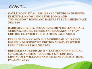 CONT...
• GAYLE ROUX, ET.AL “ISSUES AND TRENDS IN NURSING:
ESSENTIAL KNOWLEDGE FOR TODAY AND
TOMMOROW” JONES AND BARTLETT PUBLISHERS PAGE
NO:14-16
• BARBARA CHERRY, SUSAN R JACOB “CONTEMPORARY
NURSING, ISSUES, TRENDS AND MANAGEMENT” 6TH
EDITION ELSEVIER PUBLICATIONS PAGE NO:5-8
• PERLE SALVIK COWEN SUE MOORHEAD “CURRENT
ISSUES IN NURSING” 8TH EDITION MOSBY ELSEVIER
PUBLICATIONS PSGE NO:23-25
• BRUNNER AND SUDDARTH “TEXT BOOK OF MEDICAL
SURGICAL NURSING” VOLUME 1 12TH EDITION,
LIPPINCOTT WILLIAMS AND WILKINS PUBLICATIONS,
PAGE NO: 25-26
 