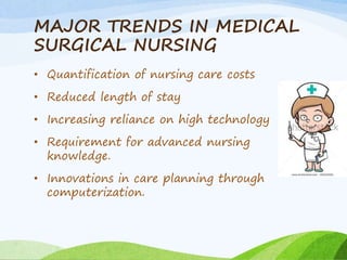 MAJOR TRENDS IN MEDICAL
SURGICAL NURSING
• Quantification of nursing care costs
• Reduced length of stay
• Increasing reliance on high technology
• Requirement for advanced nursing
knowledge.
• Innovations in care planning through
computerization.
 