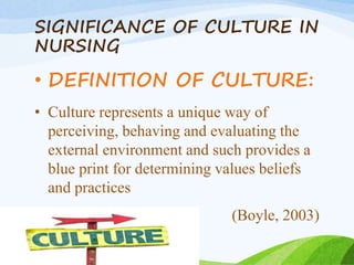 SIGNIFICANCE OF CULTURE IN
NURSING
• DEFINITION OF CULTURE:
• Culture represents a unique way of
perceiving, behaving and evaluating the
external environment and such provides a
blue print for determining values beliefs
and practices
(Boyle, 2003)
 