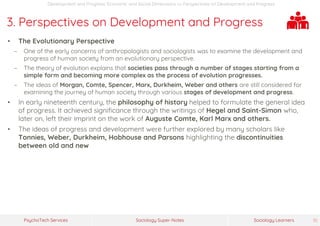 Sociology Super-NotesPsychoTech Services Sociology Learners 10
Development and Progress: Economic and Social Dimensions >> Perspectives on Development and Progress
3. Perspectives on Development and Progress
• The Evolutionary Perspective
− One of the early concerns of anthropologists and sociologists was to examine the development and
progress of human society from an evolutionary perspective.
− The theory of evolution explains that societies pass through a number of stages starting from a
simple form and becoming more complex as the process of evolution progresses.
− The ideas of Morgan, Comte, Spencer, Marx, Durkheim, Weber and others are still considered for
examining the journey of human society through various stages of development and progress.
• In early nineteenth century, the philosophy of history helped to formulate the general idea
of progress. It achieved significance through the writings of Hegel and Saint-Simon who,
later on, left their imprint on the work of Auguste Comte, Karl Marx and others.
• The ideas of progress and development were further explored by many scholars like
Tonnies, Weber, Durkheim, Hobhouse and Parsons highlighting the discontinuities
between old and new
 