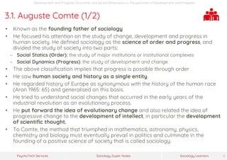 Sociology Super-NotesPsychoTech Services Sociology Learners 11
Development and Progress: Economic and Social Dimensions >> Perspectives on Development and Progress
3.1. Auguste Comte (1/2)
• Known as the founding father of sociology
• He focused his attention on the study of change, development and progress in
human society. He defined sociology as the science of order and progress, and
divided the study of society into two parts:
− Social Statics (Order): the study of major institutions or institutional complexes
− Social Dynamics (Progress): the study of development and change
• The above classification implies that progress is possible through order
• He saw human society and history as a single entity.
• He regarded history of Europe as synonymous with the history of the human race
(Aron 1965: 65) and generalised on this basis.
• He tried to understand social changes that occurred in the early years of the
industrial revolution as an evolutionary process.
• He put forward the idea of evolutionary change and also related the idea of
progressive change to the development of intellect, in particular the development
of scientific thought.
• To Comte, the method that triumphed in mathematics, astronomy, physics,
chemistry and biology must eventually prevail in politics and culminate in the
founding of a positive science of society that is called sociology.
 