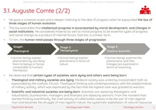 Sociology Super-NotesPsychoTech Services Sociology Learners 12
Development and Progress: Economic and Social Dimensions >> Perspectives on Development and Progress
3.1. Auguste Comte (2/2)
• He gave a universal scope and a deeper meaning to the idea of progress when he expounded the law of
three stages of human evolution.
• The law postulates that intellectual progress is accompanied by moral development, and changes in
social institutions. He considered material as well as moral progress to be essential types of progress
and social change as a product of internal forces, that too, in a linear form.
• To him, the human mind passes through three stages of progression:
Stage1:
Theological
• Human beings explain
phenomena by ascribing
them to beings or forces
comparable to humans
themselves.
Stage 2:
Metaphysical
• Human beings explain
phenomena in terms of
nature
Stage 3:
Positive Scientific
• Human beings examine the
phenomena, and their
linkages are examined in
terms of reasoning.
• He observed that certain types of societies were dying and others were being born:
− Theological and military societies are dying: Medieval society was united by transcendent faith as
expounded by the Catholic Church. Theological thinking was contemporaneous with the predominance
of military activity, which was expressed by the fact that the highest rank was granted to warriors.
− Scientific and industrial societies are being born: Scientists are replacing theologians; and
industrialists, businessmen, managers and financers are replacing warriors. From the moment man
started thinking scientifically, the chief activity of collectivities ceases to be the war of man against
man and becomes the struggle of man against nature, the systematic exploitation of natural resources
 