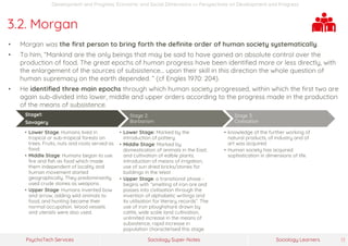 Sociology Super-NotesPsychoTech Services Sociology Learners 13
Development and Progress: Economic and Social Dimensions >> Perspectives on Development and Progress
3.2. Morgan
• Morgan was the first person to bring forth the definite order of human society systematically.
• To him, “Mankind are the only beings that may be said to have gained an absolute control over the
production of food. The great epochs of human progress have been identified more or less directly, with
the enlargement of the sources of subsistence… upon their skill in this direction the whole question of
human supremacy on the earth depended. ” (cf Engles 1970: 204).
• He identified three main epochs through which human society progressed, within which the first two are
again sub-divided into lower, middle and upper orders according to the progress made in the production
of the means of subsistence.
Stage1:
Savagery
• Lower Stage: Humans lived in
tropical or sub-tropical forests on
trees. Fruits, nuts and roots served as
food.
• Middle Stage: Humans began to use
fire and fish as food which made
them independent of locality and
human movement started
geographically. They predominantly
used crude stones as weapons.
• Upper Stage: Humans invented bow
and arrow, adding wild animals to
food, and hunting became their
normal occupation. Wood vessels
and utensils were also used.
Stage 2:
Barbarism
• Lower Stage: Marked by the
introduction of pottery
• Middle Stage: Marked by
domestication of animals in the East;
and cultivation of edible plants,
introduction of means of irrigation;
use of sun dried bricks/stones for
buildings in the West
• Upper Stage: a transitional phase -
begins with “smelting of iron ore and
passes into civilisation through the
invention of alphabetic writings and
its utilisation for literary records”. The
use of iron ploughshare drawn by
cattle, wide scale land cultivation,
unlimited increase in the means of
subsistence, rapid increase in
population characterised this stage.
Stage 3:
Civilisation
• knowledge of the further working of
natural products, of industry and of
art was acquired.
• Human society has acquired
sophistication in dimensions of life.
 