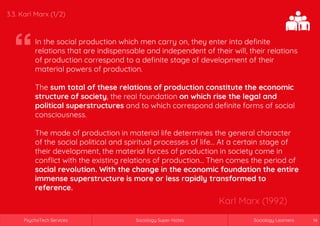 Sociology Super-NotesPsychoTech Services Sociology LearnersSociology Super-NotesPsychoTech Services Sociology Learners 14
3.3. Karl Marx (1/2)
In the social production which men carry on, they enter into definite
relations that are indispensable and independent of their will, their relations
of production correspond to a definite stage of development of their
material powers of production.
The sum total of these relations of production constitute the economic
structure of society, the real foundation on which rise the legal and
political superstructures and to which correspond definite forms of social
consciousness.
The mode of production in material life determines the general character
of the social political and spiritual processes of life… At a certain stage of
their development, the material forces of production in society come in
conflict with the existing relations of production… Then comes the period of
social revolution. With the change in the economic foundation the entire
immense superstructure is more or less rapidly transformed to
reference.
Karl Marx (1992)
 