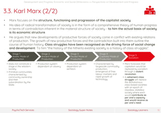 Sociology Super-NotesPsychoTech Services Sociology Learners 15
Development and Progress: Economic and Social Dimensions >> Perspectives on Development and Progress
3.3. Karl Marx (2/2)
• Marx focuses on the structure, functioning and progression of the capitalist society.
• His idea of radical transformation of society is in the form of a comprehensive theory of human progress
in terms of contradiction inherent in the material structure of society - to him the actual basis of society
is its economic structure.
• He argues that new developments of productive forces of society come in conflict with existing relations
of production. The growth of new productive forces and the contradiction built into them outline the
course of human history. Class struggles have been recognised as the driving force of social change
and development. To him “the history of the hitherto existing society is a history of class struggles”.
Stage 1:
Asiatic Mode of
Production
• Does not constitute a
stage in the Western
society.
• Primitive communities
characterised by
community ownership
and their
subordination by the
State.
Stage 2:
Ancient Mode of
Production
• Production system
dependant on slavery
Stage 3:
Feudal Mode of
Production
• Production system
dependant on
serfdom
Stage 4:
Capitalist Mode of
Production
• Characterised by
largescale commodity
production,
emergence of free
labour markets and
rapid growth of
technology.
Stage 5:
Socialism
• Marx forecasts that
capitalism would be
replaced by socialism
through a violent
revolution.
• A vehement class
struggle will replace
the dichotomous
class-based societies
with an epoch of
classless, stateless
society where each
would contribute as
per one’s capacity
and would receive as
per one’s need.
 