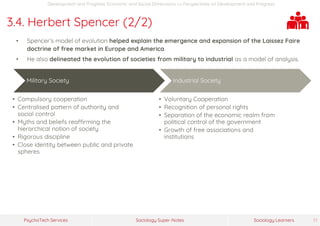Sociology Super-NotesPsychoTech Services Sociology Learners 17
Development and Progress: Economic and Social Dimensions >> Perspectives on Development and Progress
3.4. Herbert Spencer (2/2)
• Spencer’s model of evolution helped explain the emergence and expansion of the Laissez Faire
doctrine of free market in Europe and America.
• He also delineated the evolution of societies from military to industrial as a model of analysis.
Military Society
• Compulsory cooperation
• Centralised pattern of authority and
social control
• Myths and beliefs reaffirming the
hierarchical notion of society
• Rigorous discipline
• Close identity between public and private
spheres
Industrial Society
• Voluntary Cooperation
• Recognition of personal rights
• Separation of the economic realm from
political control of the government
• Growth of free associations and
institutions
 
