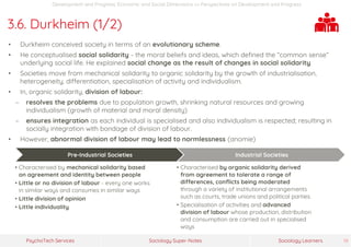 Sociology Super-NotesPsychoTech Services Sociology Learners 19
Development and Progress: Economic and Social Dimensions >> Perspectives on Development and Progress
3.6. Durkheim (1/2)
• Durkheim conceived society in terms of an evolutionary scheme.
• He conceptualised social solidarity - the moral beliefs and ideas, which defined the “common sense”
underlying social life. He explained social change as the result of changes in social solidarity.
• Societies move from mechanical solidarity to organic solidarity by the growth of industrialisation,
heterogeneity, differentiation, specialisation of activity and individualism.
• In, organic solidarity, division of labour:
− resolves the problems due to population growth, shrinking natural resources and growing
individualism (growth of material and moral density)
− ensures integration as each individual is specialised and also individualism is respected; resulting in
socially integration with bondage of division of labour.
• However, abnormal division of labour may lead to normlessness (anomie)
Pre-Industrial Societies
• Characterised by mechanical solidarity based
on agreement and identity between people
• Little or no division of labour - every one works
in similar ways and consumes in similar ways
• Little division of opinion
• Little individuality
Industrial Societies
• Characterised by organic solidarity derived
from agreement to tolerate a range of
differences, conflicts being moderated
through a variety of institutional arrangements
such as courts, trade unions and political parties.
• Specialisation of activities and advanced
division of labour whose production, distribution
and consumption are carried out in specialised
ways
 