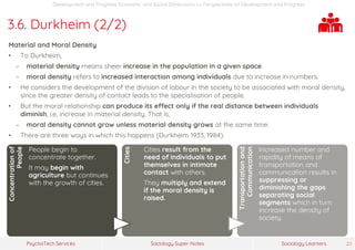 Sociology Super-NotesPsychoTech Services Sociology Learners 20
Development and Progress: Economic and Social Dimensions >> Perspectives on Development and Progress
3.6. Durkheim (2/2)
Material and Moral Density
• To Durkheim,
− material density means sheer increase in the population in a given space.
− moral density refers to increased interaction among individuals due to increase in numbers.
• He considers the development of the division of labour in the society to be associated with moral density,
since the greater density of contact leads to the specialisation of people.
• But the moral relationship can produce its effect only if the real distance between individuals
diminish, i.e, increase in material density. That is,
− moral density cannot grow unless material density grows at the same time.
• There are three ways in which this happens (Durkheim 1933, 1984):
Concentrationof
People
People begin to
concentrate together.
It may begin with
agriculture but continues
with the growth of cities.
Cities
Cities result from the
need of individuals to put
themselves in intimate
contact with others.
They multiply and extend
if the moral density is
raised.
Transportationand
Communication
Increased number and
rapidity of means of
transportation and
communication results in
suppressing or
diminishing the gaps
separating social
segments which in turn
increase the density of
society.
 