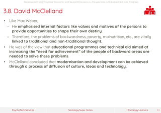 Sociology Super-NotesPsychoTech Services Sociology Learners 22
Development and Progress: Economic and Social Dimensions >> Perspectives on Development and Progress
3.8. David McClelland
• Like Max Weber,
− He emphasised internal factors like values and motives of the persons to
provide opportunities to shape their own destiny.
− Therefore, the problems of backwardness, poverty, malnutrition, etc., are vitally
linked to traditional and non-traditional thought.
• He was of the view that educational programmes and technical aid aimed at
increasing the “need for achievement” of the people of backward areas are
needed to solve these problems.
• McClelland concluded that modernisation and development can be achieved
through a process of diffusion of culture, ideas and technology.
 