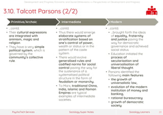 Sociology Super-NotesPsychoTech Services Sociology Learners 25
Development and Progress: Economic and Social Dimensions >> Perspectives on Development and Progress
3.10. Talcott Parsons (2/2)
Primitive/Archaic
• …contd.
• Their cultural expressions
are integrated with
animism, magic and
religion.
• They have a very simple
political system, which is
governed by the
community’s collective
rule.
Intermediate
• …contd.
• Thus there would emerge
elaborate systems of
stratification based on
one’s control of power,
wealth or status or in the
pattern of the caste
system.
• There would evolve
generalised rules and
codified norms for social
control paving the way for
the sustenance of a
systematised political
structure in the form of
feudalism or monarchy.
• To Marx, traditional China,
India, Islamic and Roman
Empires are typical
examples of intermediate
societies.
Modern
• …contd.
• …brought forth the ideas
of equality, fraternity
and justice paving the
way for democratic
governance and achieved
social status.
• Education initiated the
process of
secularisation and
universalisation of
liberal thought.
• Parsons identified the
following main features:
• the growth of
universalistic law,
• evolution of the modern
institution of money and
banking,
• rational bureaucracy
• growth of democratic
society
 
