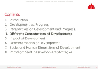 Sociology Super-NotesPsychoTech Services Sociology Learners 26
Development and Progress: Economic and Social Dimensions >> Contents
Contents
1. Introduction
2. Development vs. Progress
3. Perspectives on Development and Progress
4. Different Connotations of Development
5. Impact of Development
6. Different models of Development
7. Social and Human Dimensions of Development
8. Paradigm Shift in Development Strategies
 