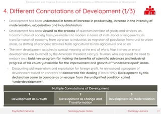Sociology Super-NotesPsychoTech Services Sociology Learners 27
Development and Progress: Economic and Social Dimensions >> Different Connotations of Development
4. Different Connotations of Development (1/3)
• Development has been understood in terms of increase in productivity, increase in the intensity of
modernisation, urbanisation and industrialisation.
• Development has been viewed as the process of quantum increase of goods and services, as
transformation of society from pre-modern to modern in terms of institutional arrangements, as
transformation of economy from agrarian to industrial, as migration of population from rural to urban
areas, as shifting of economic activities from agricultural to non-agricultural and so on.
• The term development acquired a special meaning at the end of World War II when an era of
development was launched by the American President, Harry S. Truman, who expressed the need to
embark on a bold new program for making the benefits of scientific advances and industrial
progress of his country available for the improvement and growth of “underdeveloped” areas.
− Discounting old imperialism and exploitation for foreign profit, he announced a program of
development based on concepts of democratic fair dealing (Esteva 1992). Development by this
declaration came to connote as an escape from the undignified condition called
“underdevelopment”.
Multiple Connotations of Development
1
Development as Growth
2
Development as Change and
Transformation
3
Development as Modernisation
 