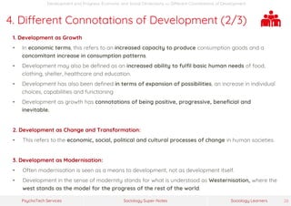 Sociology Super-NotesPsychoTech Services Sociology Learners 28
Development and Progress: Economic and Social Dimensions >> Different Connotations of Development
4. Different Connotations of Development (2/3)
1. Development as Growth
• In economic terms, this refers to an increased capacity to produce consumption goods and a
concomitant increase in consumption patterns.
• Development may also be defined as an increased ability to fulfil basic human needs of food,
clothing, shelter, healthcare and education.
• Development has also been defined in terms of expansion of possibilities, an increase in individual
choices, capabilities and functioning
• Development as growth has connotations of being positive, progressive, beneficial and
inevitable.
2. Development as Change and Transformation:
• This refers to the economic, social, political and cultural processes of change in human societies.
3. Development as Modernisation:
• Often modernisation is seen as a means to development, not as development itself.
• Development in the sense of modernity stands for what is understood as Westernisation, where the
west stands as the model for the progress of the rest of the world.
 
