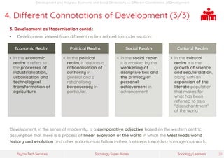 Sociology Super-NotesPsychoTech Services Sociology Learners 29
Development and Progress: Economic and Social Dimensions >> Different Connotations of Development
4. Different Connotations of Development (3/3)
3. Development as Modernisation contd.:
• Development viewed from different realms related to modernisation:
Development, in the sense of modernity, is a comparative adjective based on the western centric
assumption that there is a process of linear evolution of the world in which the West leads world
history and evolution and other nations must follow in their footsteps towards a homogenous world.
Economic Realm
• In the economic
realm it refers to
the processes of
industrialisation,
urbanisation and
technological
transformation of
agriculture.
Political Realm
• In the political
realm, it requires a
rationalisation of
authority in
general and a
rationalising
bureaucracy in
particular.
Social Realm
• In the social realm
it is marked by the
weakening of
ascriptive ties and
the primacy of
personal
achievement in
advancement
Cultural Realm
• In the cultural
realm it is the
growth of science
and secularization,
along with an
expansion of the
literate population
that makes for
what has been
referred to as a
“disenchantment”
of the world
 