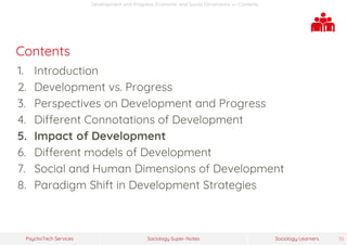 Sociology Super-NotesPsychoTech Services Sociology Learners 30
Development and Progress: Economic and Social Dimensions >> Contents
Contents
1. Introduction
2. Development vs. Progress
3. Perspectives on Development and Progress
4. Different Connotations of Development
5. Impact of Development
6. Different models of Development
7. Social and Human Dimensions of Development
8. Paradigm Shift in Development Strategies
 