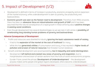 Sociology Super-NotesPsychoTech Services Sociology Learners 31
Development and Progress: Economic and Social Dimensions >> Impact of Development
5. Impact of Development (1/2)
• Development is defined in terms of increase in productivity, economic prosperity and an expansion
of the market economy; while underdevelopment is seen as poverty, low productivity and
backwardness.
• Economic growth was seen as the fastest road to development. Therefore, from 1950s onwards,
there has been an obsessive focus on industrialisation and growth of GNP and it has been
assumed that the natural consequence of a rapid growth in these will bring about positive changes
in existing social conditions.
• Even though development has several disadvantages as we see next, it still carries a possibility of
ameliorating long standing human problems of poverty and backwardness.
Adverse Consequences of Development
1. Profits and resources were diverted to industry ignoring the basic subsistence needs of society.
− It led to the expansion of the market at the cost of livelihood for many.
− While this has generated utilities of consumption and luxury, it has resulted in higher levels of
pollution and erosion of natural resources that threaten human existence.
2. Growth-oriented development was accompanied by rise in inequality and social disintegration.
− Development left behind and created new areas of poverty and stagnation, due to
marginalisation and exclusion of certain sections from the fruits of social and economic progress.
− Gunder Frank coined the phrase ‘Development of Underdevelopment’ – the development
process makes some people and global regions developed, others become underdeveloped.
 