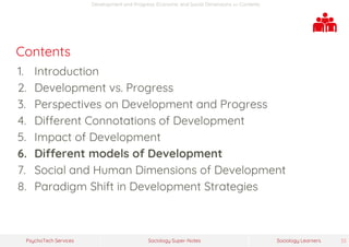 Sociology Super-NotesPsychoTech Services Sociology Learners 33
Development and Progress: Economic and Social Dimensions >> Contents
Contents
1. Introduction
2. Development vs. Progress
3. Perspectives on Development and Progress
4. Different Connotations of Development
5. Impact of Development
6. Different models of Development
7. Social and Human Dimensions of Development
8. Paradigm Shift in Development Strategies
 