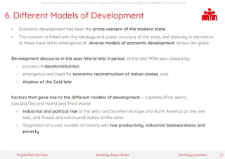 Sociology Super-NotesPsychoTech Services Sociology Learners 34
Development and Progress: Economic and Social Dimensions >> Different Models of Development
6. Different Models of Development
• Economic development has been the prime concern of the modern state.
• This concern is linked with the ideology and power structure of the state, and diversity in the nature
of these have led to emergence of diverse models of economic development across the globe.
Development discourse in the post-World War II period, till the late 1970s was shaped by:
− process of decolonialisation,
− emergence and need for economic reconstruction of nation-states, and,
− shadow of the Cold War
Factors that gave rise to the different models of development – Capitalist/First World,
Socialist/Second World and Third World:
− Industrial and political rise of the West and Southern Europe and North America on the one
side, and Russia and communist states on the other
− Stagnation of a vast number of nations with low productivity, industrial backwardness and
poverty
 