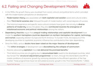 Sociology Super-NotesPsychoTech Services Sociology Learners 36
Development and Progress: Economic and Social Dimensions >> Different Models of Development
6.2. Failing and Changing Development Models
• In the 1950s, the growth theory was visualised from social, cultural, and political terms which coincided
with the modernisation perspective on development.
− Modernisation theory was associated with both capitalist and socialist social and cultural orders.
− Most Third World societies also followed the path of modernisation with varied degrees of success.
− The historical experience and specific socio-cultural contexts have given rise not only to diverse
patterns of modernity across the globe, they also contributed towards the emergence of
imbalanced economic and political relationships among the nations.
• Dependency theorists argue that unequal trading relationships and capitalist development have
made the southern hemisphere countries dependent on northern hemisphere for capital, technology
and market, especially Western Europe and North America. To Gunder Frank, the exposure of the
developing countries to capitalistic economic influence has contributed to their later dependency.
• Since the 1980s, serious doubts have been raised on the major theories of development:
− “The leftist strategies of development were discredited by the collapse of communism
− theories advocating capitalism have not delivered the promised benefits.”
− Third World countries are struggling due to accumulated debt owed to the developed countries. West
has forced The “structural adjustment programmes” on them, through the World Bank and IMF to
create conditions of economic growth by removing obstacles to the efficient operation of the free
market. These programmes have not stimulated economic growth in the Third World (Parfitt, T 2002).
 