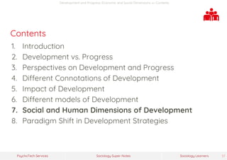 Sociology Super-NotesPsychoTech Services Sociology Learners 37
Development and Progress: Economic and Social Dimensions >> Contents
Contents
1. Introduction
2. Development vs. Progress
3. Perspectives on Development and Progress
4. Different Connotations of Development
5. Impact of Development
6. Different models of Development
7. Social and Human Dimensions of Development
8. Paradigm Shift in Development Strategies
 