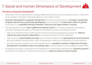 Sociology Super-NotesPsychoTech Services Sociology Learners 38
Development and Progress: Economic and Social Dimensions >> Social and Human Dimensions of Development
7. Social and Human Dimensions of Development
The Failure of Economic Development
• Classically, the term development is always deliberated with economic connotations and it is referred to
as an increase in the gross national product or in per capita income.
• Economic development is equated with growth and it was envisioned that an increase in production
of goods and services would bring development, and assumed that trickle-down effect of growth
would lead to an equitable sharing of benefits, resources and opportunities in society.
• The development process hasn’t yielded the desired results to humanity, especially in developing
countries. Development pattern of the past few decades has shown the following trends:
− High Gross National Product (GNP) growth of the fast growing developing countries has failed to
reduce the socio-economic deprivation of substantial sections of their population
− High income of industrialised countries hasn’t protected against the rapid spread of social concerns
like drug addiction and alcoholism, AIDS, homelessness, violence and breakdown of family relations
− Some low-income countries have demonstrated that it is possible to achieve a high level of human
development if available means are skilfully used to expand basic human capabilities (UNDP 1990.)
• Considering the above, a perceptive shift happened in conceptualising development. Economic growth is
essential for humanity but it should be seen only as a means to improve human choices.
 