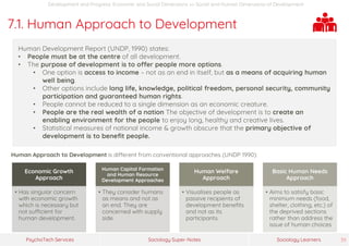 Sociology Super-NotesPsychoTech Services Sociology Learners 39
Development and Progress: Economic and Social Dimensions >> Social and Human Dimensions of Development
7.1. Human Approach to Development
Human Development Report (UNDP, 1990) states:
• People must be at the centre of all development.
• The purpose of development is to offer people more options.
• One option is access to income – not as an end in itself, but as a means of acquiring human
well being.
• Other options include long life, knowledge, political freedom, personal security, community
participation and guaranteed human rights.
• People cannot be reduced to a single dimension as an economic creature.
• People are the real wealth of a nation The objective of development is to create an
enabling environment for the people to enjoy long, healthy and creative lives.
• Statistical measures of national income & growth obscure that the primary objective of
development is to benefit people.
Human Approach to Development is different from conventional approaches (UNDP 1990):
Economic Growth
Approach
• Has singular concern
with economic growth
which is necessary but
not sufficient for
human development.
Human Capital Formation
and Human Resource
Development Approaches
• They consider humans
as means and not as
an end. They are
concerned with supply
side.
Human Welfare
Approach
• Visualises people as
passive recipients of
development benefits
and not as its
participants.
Basic Human Needs
Approach
• Aims to satisfy basic
minimum needs (food,
shelter, clothing, etc.) of
the deprived sections
rather than address the
issue of human choices
 