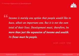 Sociology Super-NotesPsychoTech Services Sociology LearnersSociology Super-NotesPsychoTech Services Sociology Learners 40
7.1. Human Approach to Development
Income is merely one option that people would like to
have, albeit an important one. But it is not the sum
total of their lives. Development must, therefore, be
more than just the expansion of income and wealth.
Its focus must be people.
HDR, UNDP, 1990
 