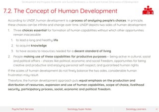 Sociology Super-NotesPsychoTech Services Sociology Learners 41
Development and Progress: Economic and Social Dimensions >> Social and Human Dimensions of Development
7.2. The Concept of Human Development
According to UNDP, human development is a process of analysing people's choices. In principle,
these choices can be infinite and change over time. UNDP depicts two sides of human development:
1. Three choices essential for formation of human capabilities without which other opportunities
remain inaccessible:
1. to lead a long and healthy life
2. to acquire knowledge
3. to have access to resources needed for a decent standard of living.
2. People making use of these capabilities for productive purposes— being active in cultural, social
and political affairs - choices like political, economic and social freedom, opportunities for being
creative and productive and enjoying personal self-respect, and guaranteed human rights
If the scales of human development do not finely balance the two sides, considerable human
frustration may result.
Therefore, the human development approach puts equal emphasis on the production and
distribution of resources, expansion and use of human capabilities, scope of choice, livelihood
security, participatory process, social, economic and political freedom.
 