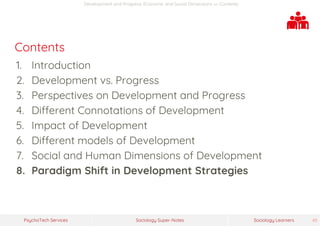 Sociology Super-NotesPsychoTech Services Sociology Learners 45
Development and Progress: Economic and Social Dimensions >> Contents
Contents
1. Introduction
2. Development vs. Progress
3. Perspectives on Development and Progress
4. Different Connotations of Development
5. Impact of Development
6. Different models of Development
7. Social and Human Dimensions of Development
8. Paradigm Shift in Development Strategies
 