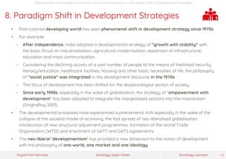 Sociology Super-NotesPsychoTech Services Sociology Learners 46
Development and Progress: Economic and Social Dimensions >> Paradigm Shift in Development Strategies
8. Paradigm Shift in Development Strategies
• Post-colonial developing world has seen phenomenal shift in development strategy since 1970s
• For example:
− After independence, India adopted a developmental strategy of “growth with stability” with
the basic thrust on industrialisation, agricultural modernisation, expansion of infrastructure,
education and mass communication.
− Considering the declining access of a vast number of people to the means of livelihood security,
literacy/education, healthcare facilities, housing and other basic necessities of life, the philosophy
of “social justice” was integrated in the development discourse in the 1970s.
− The focus of development has been shifted for the disadvantaged section of society.
− Since early 1990s, especially in the wake of globalisation, the strategy of “empowerment with
development” has been adopted to integrate the marginalised sections into the mainstream
(SinghaRoy 2001).
• The developmental processes have experienced a phenomenal shift especially in the wake of the
collapse of the socialist model of economy, the fast spread of neo-liberalised globalisation,
introduction of new structural adjustment programmes, formation of the World Trade
Organisation (WTO) and enactment of GATT and GATS agreements.
• The neo-liberal ‘developmentism’ has provided a new dimension to the notion of development
with the philosophy of one world, one market and one ideology.
 