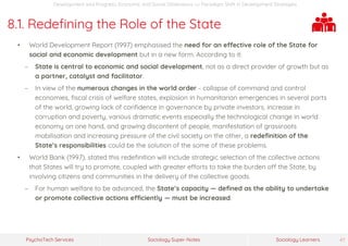 Sociology Super-NotesPsychoTech Services Sociology Learners 47
Development and Progress: Economic and Social Dimensions >> Paradigm Shift in Development Strategies
8.1. Redefining the Role of the State
• World Development Report (1997) emphasised the need for an effective role of the State for
social and economic development but in a new form. According to it:
− State is central to economic and social development, not as a direct provider of growth but as
a partner, catalyst and facilitator.
− In view of the numerous changes in the world order - collapse of command and control
economies, fiscal crisis of welfare states, explosion in humanitarian emergencies in several parts
of the world, growing lack of confidence in governance by private investors, increase in
corruption and poverty, various dramatic events especially the technological change in world
economy on one hand, and growing discontent of people, manifestation of grassroots
mobilisation and increasing pressure of the civil society on the other, a redefinition of the
State’s responsibilities could be the solution of the some of these problems.
• World Bank (1997), stated this redefinition will include strategic selection of the collective actions
that States will try to promote, coupled with greater efforts to take the burden off the State, by
involving citizens and communities in the delivery of the collective goods.
− For human welfare to be advanced, the State’s capacity — defined as the ability to undertake
or promote collective actions efficiently — must be increased.
 