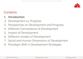 Sociology Super-NotesPsychoTech Services Sociology Learners 5
Development and Progress: Economic and Social Dimensions >> Contents
Contents
1. Introduction
2. Development vs. Progress
3. Perspectives on Development and Progress
4. Different Connotations of Development
5. Impact of Development
6. Different models of Development
7. Social and Human Dimensions of Development
8. Paradigm Shift in Development Strategies
 