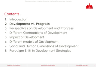 Sociology Super-NotesPsychoTech Services Sociology Learners 7
Development and Progress: Economic and Social Dimensions >> Contents
Contents
1. Introduction
2. Development vs. Progress
3. Perspectives on Development and Progress
4. Different Connotations of Development
5. Impact of Development
6. Different models of Development
7. Social and Human Dimensions of Development
8. Paradigm Shift in Development Strategies
 