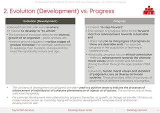 Sociology Super-NotesPsychoTech Services Sociology Learners 8
Development and Progress: Economic and Social Dimensions >> Evolution vs. Progress
2. Evolution (Development) vs. Progress
• The concepts of development and progress are often used in a positive sense to indicate the processes of
advancement of individual or of collective phenomena or of objects or of actions. The two terms are, at times,
used interchangeably.
• For centuries development was understood as progress, thereafter, as growth, as change, as transfer of notion, as
modernisation and so on. Currently, along with economic development it comprises social and human
development as well.
Evolution (Development)
• Derived from the Latin word evolvere.
• It means ‘to develop’ or ‘to unfold’
• The concept of evolution refers to the internal
growth of an organism - plant, animals, etc.
• Internal growth happens in various stages of
gradual transition. For example, seeds evolve
to seedlings, then to plants, to trees and the
trees then gradually mature and age.
Progress
• It means ‘to step forward’
• The concept of progress refers to the forward
march or advancement towards a desirable
end.
• There may be as many types of progress as
there are desirable ends. For example,
progress in the acquisition of learning in
healthcare etc.
• Historically, progress has an ethical connotation
– refers to advancement towards the ultimate
moral values which human kind has been
striving to attain through the ages (Gisbert 1994:
467).
• However, human moral values and standard
of judgments, are as diverse as human
societies. These diversities affect the process of
attainment of different indicators of progress.
 