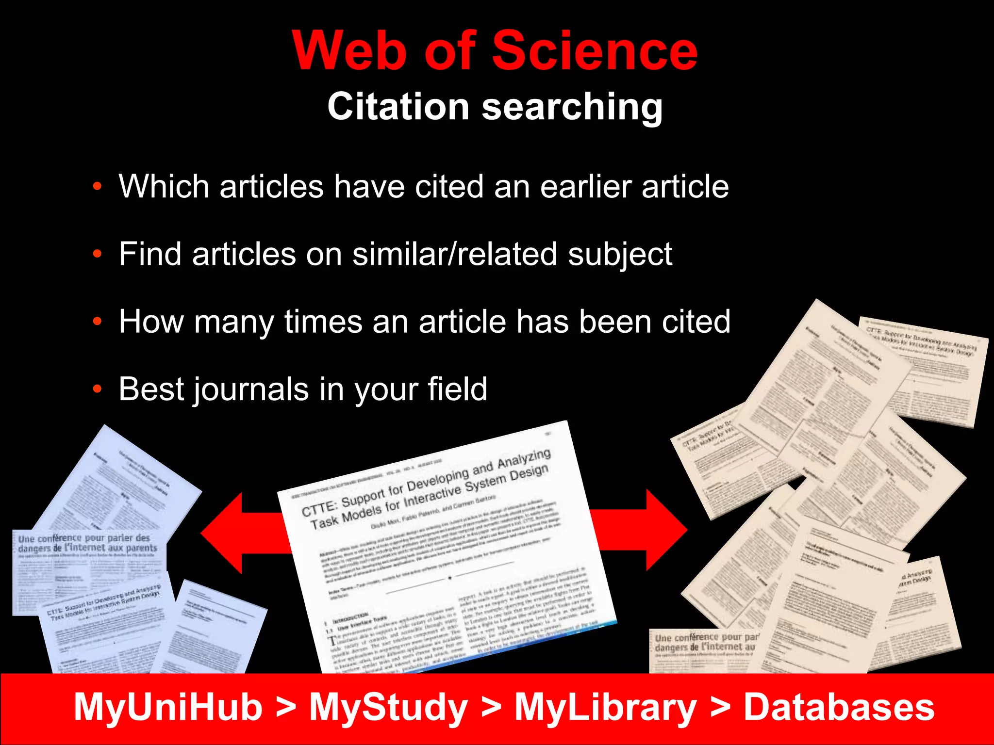 Web of Science
Citation searching
• Which articles have cited an earlier article
• Find articles on similar/related subject
• How many times an article has been cited
• Best journals in your field
MyUniHub > MyStudy > MyLibrary > Databases
 