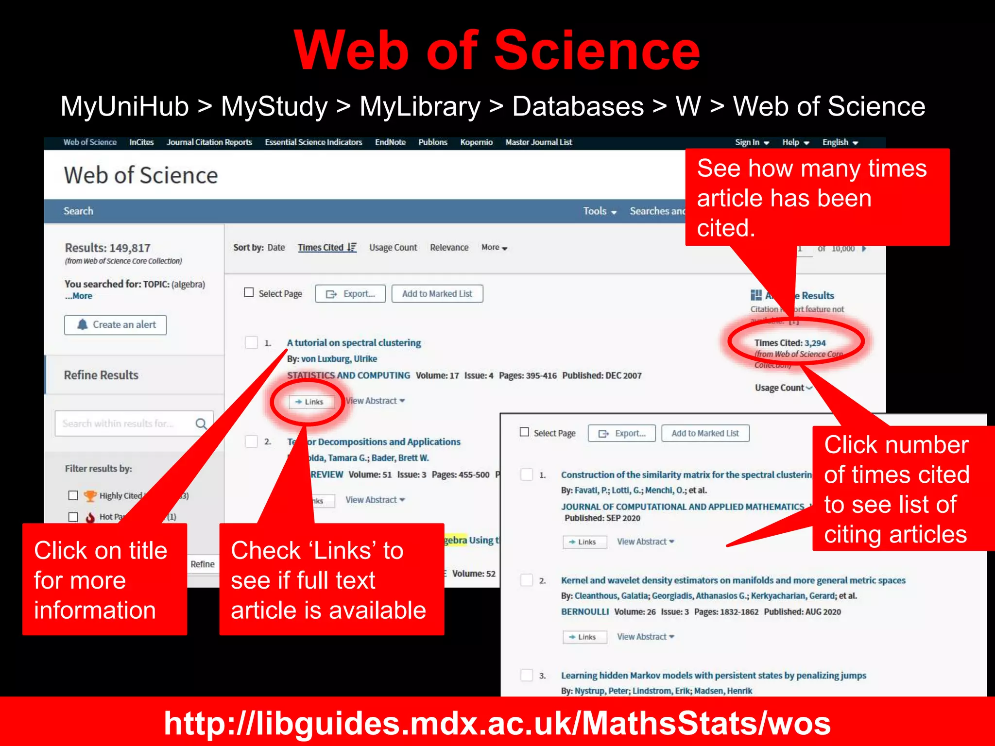 Web of Science
MyUniHub > MyStudy > MyLibrary > Databases > W > Web of Science
Check ‘Links’ to
see if full text
article is available
See how many times
article has been
cited.
Click on title
for more
information
Click number
of times cited
to see list of
citing articles
http://libguides.mdx.ac.uk/MathsStats/wos
 