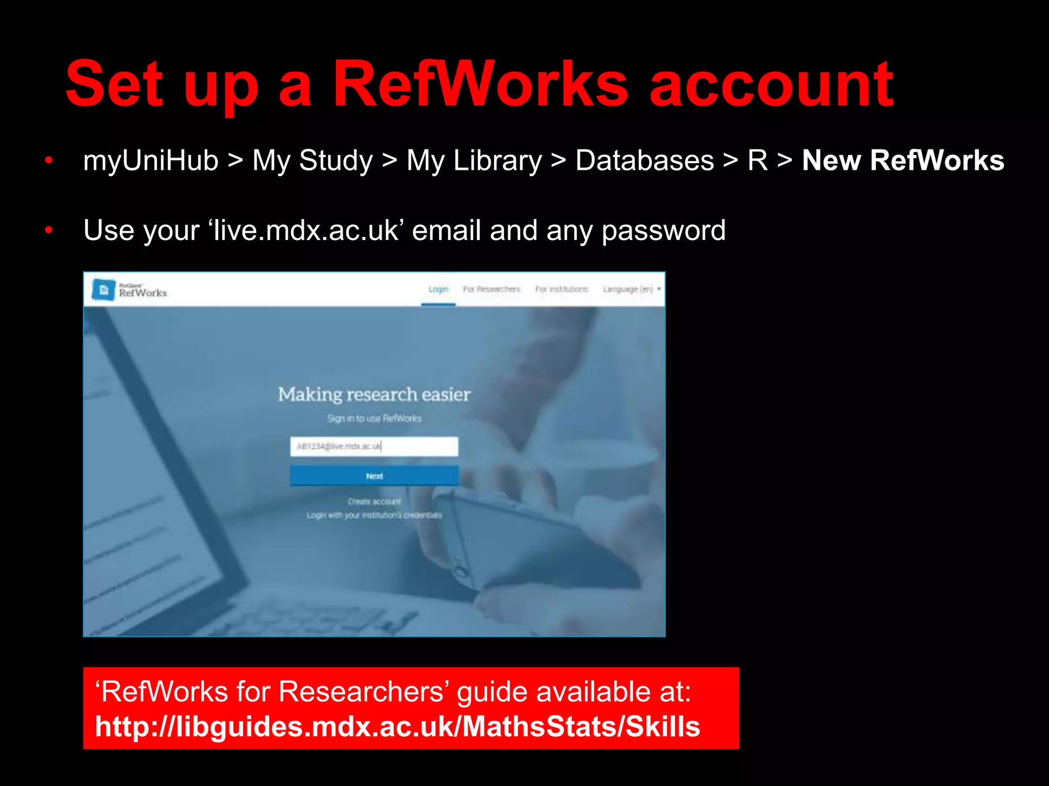 Set up a RefWorks account
• myUniHub > My Study > My Library > Databases > R > New RefWorks
• Use your ‘live.mdx.ac.uk’ email and any password
‘RefWorks for Researchers’ guide available at:
http://libguides.mdx.ac.uk/MathsStats/Skills
 