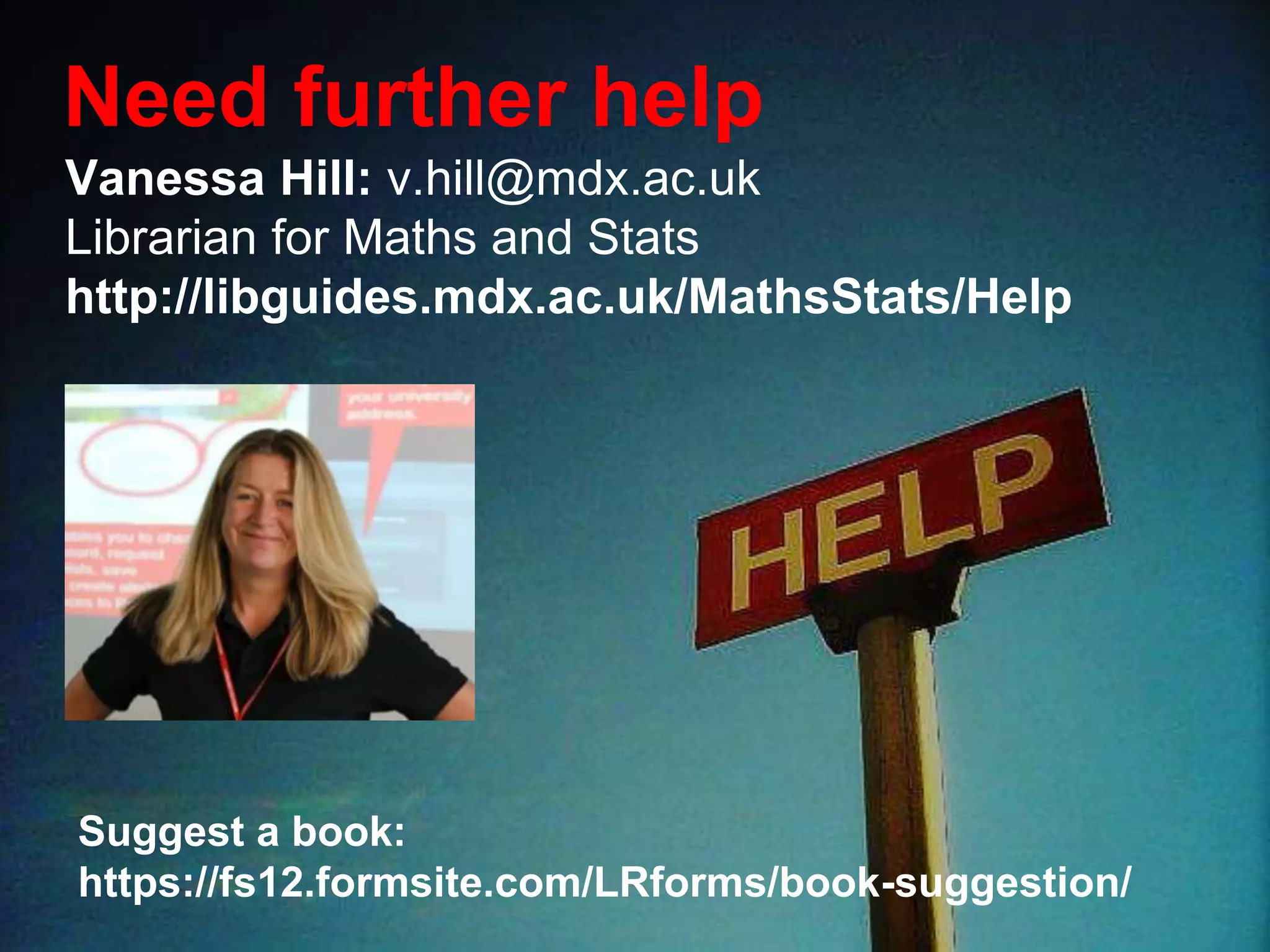 Vanessa Hill: v.hill@mdx.ac.uk
Librarian for Maths and Stats
http://libguides.mdx.ac.uk/MathsStats/Help
Need further help
Suggest a book:
https://fs12.formsite.com/LRforms/book-suggestion/
 