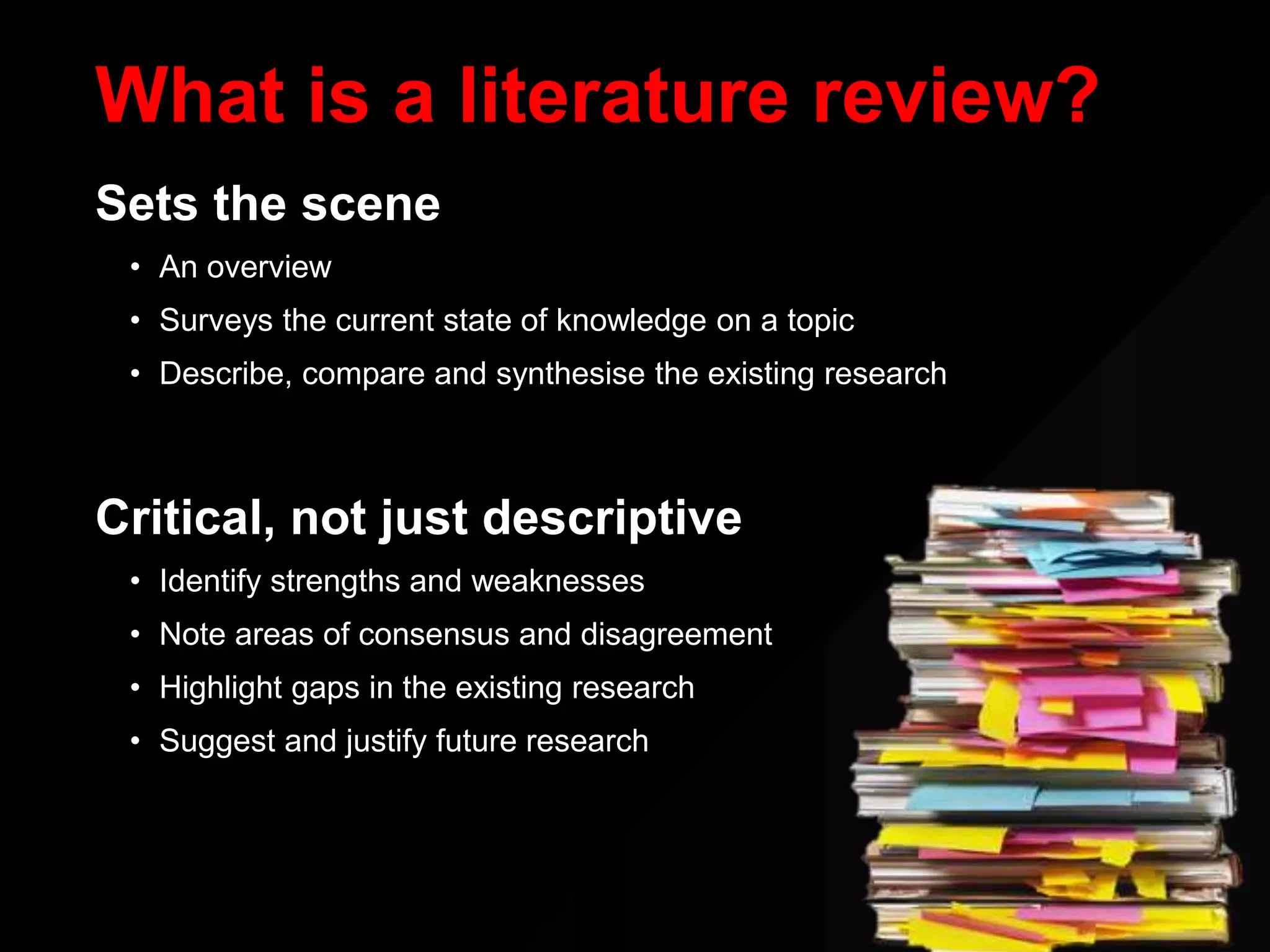 What is a literature review?
Sets the scene
• An overview
• Surveys the current state of knowledge on a topic
• Describe, compare and synthesise the existing research
Critical, not just descriptive
• Identify strengths and weaknesses
• Note areas of consensus and disagreement
• Highlight gaps in the existing research
• Suggest and justify future research
 