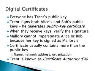  Everyone has Trent’s public key
 Trent signs both Alice’s and Bob’s public
keys – he generates public-key certificate
 When they receive keys, verify the signature
 Mallory cannot impersonate Alice or Bob
because her key is signed as Mallory’s
 Certificate usually contains more than the
public key
oName, network address, organization
 Trent is known as Certificate Authority (CA)
 